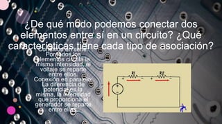 ¿De qué modo podemos conectar dos
elementos entre sí en un circuito? ¿Qué
características tiene cada tipo de asociación?
Conexión en serie:
Por todos los
elementos circula la
misma intensidad, el
voltaje se reparte
entre ellos.
Conexión en paralelo:
La diferencia de
potencial es la
misma, la intensidad
que proporciona el
generador se reparte
entre ellas.
 
