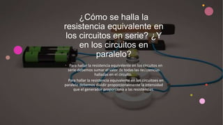 ¿Cómo se halla la
resistencia equivalente en
los circuitos en serie? ¿Y
en los circuitos en
paralelo?
• Para hallar la resistencia equivalente en los circuitos en
serie debemos sumar el valor de todas las resistencias
halladas en el circuito.
• Para hallar la resistencia equivalente en los circuitoes en
paralelo debemos dividir proporcionalmente la intensidad
que el generador proporciona a las resistencias.
 