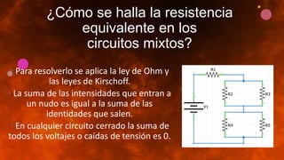 ¿Cómo se halla la resistencia
equivalente en los
circuitos mixtos?
• Para resolverlo se aplica la ley de Ohm y
las leyes de Kirschoff.
• La suma de las intensidades que entran a
un nudo es igual a la suma de las
identidades que salen.
• En cualquier circuito cerrado la suma de
todos los voltajes o caídas de tensión es 0.
 