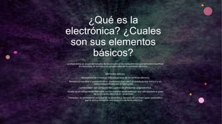 ¿Qué es la
electrónica? ¿Cuales
son sus elementos
básicos?
• La electrónica se ocupa del estudio de los circuitos y los componentes que permiten modificar
la intensidad, el sentido o las propiedades de la corriente eléctrica.
• Elementos básicos:
• Resistencia fija o resistor: dificulta el paso de la corriente eléctrica
• Resistencia variable o potenciómetro: resistencia cuyo valor se puede ajustar entre 0 y un
maximoespecificado por el fabricante.
• Condensador: son componentes capaces de almacenar carga eléctrica.
• Diodo: ss un componente fabricado con un material semiconductor que sólo permite el paso
de la corriente eléctrica en un sentido.
• Transistor: es el elemento principal de la electrónica, consiste en un interruptor automático
que se activa mediante una pequeña corriente eléctrica.
 