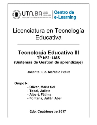 Licenciatura en Tecnología
Educativa
____________________________________________________________________
Tecnología Educativa III
TP Nº2: LMS
(Sistemas de Gestión de aprendizaje)
Docente: Lic. Marcelo Fraire
Grupo N:
- Oliver, María Sol
- Tobal, Julieta
- Albert, Fátima
- Fontana, Julián Abel
2do. Cuatrimestre 2017
 
