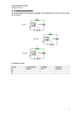 TECNOLOGIA 4t ESO
Pràctica Circuits
3. CONDENSADORS
Un condensador es carrega de voltatge i el va alliberant de mica en mica. Crea
els 3 circuits:
Completa la taula:
Circuit Capacitància Voltatge Càrrega
A 100 uF 10 V 1000 uC
B
C
3
 