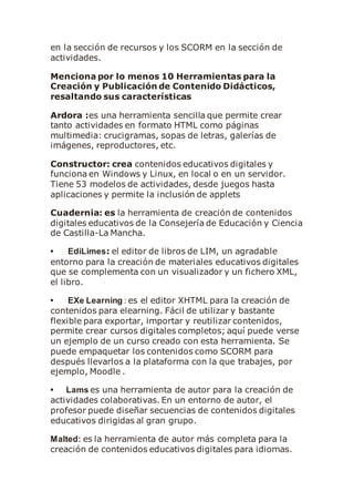 en la sección de recursos y los SCORM en la sección de
actividades.
Menciona por lo menos 10 Herramientas para la
Creación y Publicación de Contenido Didácticos,
resaltando sus características
Ardora :es una herramienta sencilla que permite crear
tanto actividades en formato HTML como páginas
multimedia: crucigramas, sopas de letras, galerías de
imágenes, reproductores, etc.
Constructor: crea contenidos educativos digitales y
funciona en Windows y Linux, en local o en un servidor.
Tiene 53 modelos de actividades, desde juegos hasta
aplicaciones y permite la inclusión de applets
Cuadernia: es la herramienta de creación de contenidos
digitales educativos de la Consejería de Educación y Ciencia
de Castilla-La Mancha.
• EdiLimes: el editor de libros de LIM, un agradable
entorno para la creación de materiales educativos digitales
que se complementa con un visualizador y un fichero XML,
el libro.
• EXe Learning : es el editor XHTML para la creación de
contenidos para elearning. Fácil de utilizar y bastante
flexible para exportar, importar y reutilizar contenidos,
permite crear cursos digitales completos; aquí puede verse
un ejemplo de un curso creado con esta herramienta. Se
puede empaquetar los contenidos como SCORM para
después llevarlos a la plataforma con la que trabajes, por
ejemplo, Moodle .
• Lams es una herramienta de autor para la creación de
actividades colaborativas. En un entorno de autor, el
profesor puede diseñar secuencias de contenidos digitales
educativos dirigidas al gran grupo.
Malted: es la herramienta de autor más completa para la
creación de contenidos educativos digitales para idiomas.
 