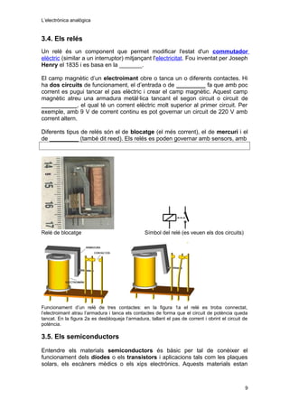 L’electrònica analògica
3.4. Els relés
Un relé és un component que permet modificar l'estat d'un commutador
elèctric (similar a un interruptor) mitjançant l'electricitat. Fou inventat per Joseph
Henry el 1835 i es basa en la _______.
El camp magnètic d’un electroimant obre o tanca un o diferents contactes. Hi
ha dos circuits de funcionament, el d’entrada o de _________ fa que amb poc
corrent es pugui tancar el pas elèctric i crear el camp magnètic. Aquest camp
magnètic atreu una armadura metàl·lica tancant el segon circuit o circuit de
___________, el qual té un corrent elèctric molt superior al primer circuit. Per
exemple, amb 9 V de corrent continu es pot governar un circuit de 220 V amb
corrent altern.
Diferents tipus de relés són el de blocatge (el més corrent), el de mercuri i el
de _________ (també dit reed). Els relés es poden governar amb sensors, amb
Relé de blocatge Símbol del relé (es veuen els dos circuits)
Funcionament d’un relé de tres contactes: en la figura 1a el relé es troba connectat,
l’electroimant atrau l’armadura i tanca els contactes de forma que el circuit de potència queda
tancat. En la figura 2a es desbloqueja l’armadura, tallant el pas de corrent i obrint el circuit de
potència.
3.5. Els semiconductors
Entendre els materials semiconductors és bàsic per tal de conèixer el
funcionament dels díodes o els transistors i aplicacions tals com les plaques
solars, els escàners mèdics o els xips electrònics. Aquests materials estan
9
 