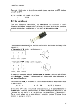 L’electrònica analògica
Exemple 1. Quin valor ha de tenir una resistència per a protegir un LED si s’usa
una pila de 9 V?
R = Vcc – Vak = Vcc – 1,6V = 370 ohms
I 0,020
3.7. Els transistors
Com s’ha esmentat anteriorment, els transistors van significar un canvi
important en el món de l’electrònica aconseguint reduir la mida dels diferents
aparells. El transistor està format per tres parts de semiconductors:
La base es troba entre mig de l’emisor i el col·lector donant lloc a dos tipus de
transistors:
• Transistor NPN: símbol i semiconductors.
• Transistor PNP: símbol i semiconductors.
El transistor funciona com un amplificador de corrent; amb un petit corrent
entre la base i l’emissor, s’aconsegueix un corrent molt més gran entre el
col·lector i l’emissor.
En el transistor NPN, la intensitat de l’emissor és la suma de la de la base més
la del col·lector:
Ie = Ib + Ic Ic = Ib * Hfe on Hfe és el guany
El transistor NPN actua com un relé, amb dos circuits, el de comandament i el
d’utilització. En el de comandament, el corrent entra per la base i surt per
l’emissor. En el d’utilització, el corrent arriba pel col·lector i surt per l’emissor.
És un circuit utilizat per a automatismes i sistemes digitals. D’aquest forma
existeix un guany de corrent.
12
 
