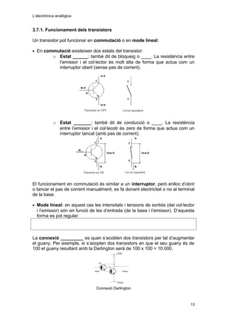 L’electrònica analògica
3.7.1. Funcionament dels transistors
Un transistor pot funcionar en commutació o en mode lineal:
• En commutació existeixen dos estats del transistor:
o Estat ______: també dit de bloqueig o ____. La resistència entre
l’emissor i el col·lector és molt alta de forma que actua com un
interruptor obert (sense pas de corrent).
o Estat _______: també dit de conducció o ____. La resistència
entre l’emissor i el col·lecotr és zero de forma que actua com un
interruptor tancat (amb pas de corrent).
El funcionament en commutació és similar a un interruptor, però enlloc d’obrir
o tancar el pas de corrent manualment, es fa donant electricitat o no al terminal
de la base.
• Mode lineal: en aquest cas les intensitats i tensions de sortida (del col·lector
i l’emissor) són en funció de les d’entrada (de la base i l’emissor). D’aquesta
forma es pot regular:
La connexió _________ es quan s’acoblen dos transistors per tal d’augmentar
el guany. Per exemple, si s’acoplen dos transistors en que el seu guany és de
100 el guany resultant amb la Darlington serà de 100 x 100 = 10.000.
Connexió Darlington
13
 