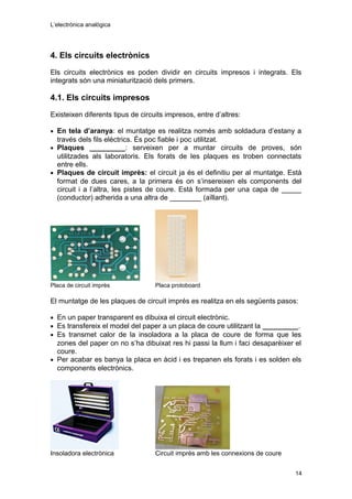 L’electrònica analògica
4. Els circuits electrònics
Els circuits electrònics es poden dividir en circuits impresos i integrats. Els
integrats són una miniaturització dels primers.
4.1. Els circuits impresos
Existeixen diferents tipus de circuits impresos, entre d’altres:
• En tela d’aranya: el muntatge es realitza només amb soldadura d’estany a
través dels fils elèctrics. És poc fiable i poc utilitzat.
• Plaques _________: serveixen per a muntar circuits de proves, són
utilitzades als laboratoris. Els forats de les plaques es troben connectats
entre ells.
• Plaques de circuit imprès: el circuit ja és el definitiu per al muntatge. Està
format de dues cares, a la primera és on s’insereixen els components del
circuit i a l’altra, les pistes de coure. Està formada per una capa de _____
(conductor) adherida a una altra de ________ (aïllant).
Placa de circuit imprès Placa protoboard
El muntatge de les plaques de circuit imprés es realitza en els següents pasos:
• En un paper transparent es dibuixa el circuit electrònic.
• Es transfereix el model del paper a un placa de coure utilitzant la _________.
• Es transmet calor de la insoladora a la placa de coure de forma que les
zones del paper on no s’ha dibuixat res hi passi la llum i faci desaparèixer el
coure.
• Per acabar es banya la placa en àcid i es trepanen els forats i es solden els
components electrònics.
Insoladora electrònica Circuit imprès amb les connexions de coure
14
 