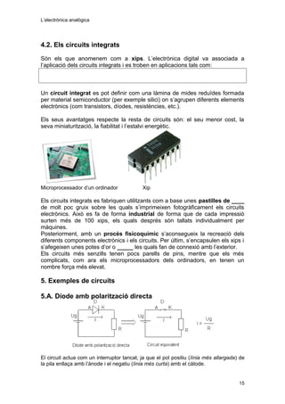 L’electrònica analògica
4.2. Els circuits integrats
Són els que anomenem com a xips. L’electrònica digital va associada a
l’aplicació dels circuits integrats i es troben en aplicacions tals com:
Un circuit integrat es pot definir com una làmina de mides reduïdes formada
per material semiconductor (per exemple silici) on s’agrupen diferents elements
electrònics (com transistors, díodes, resistències, etc.).
Els seus avantatges respecte la resta de circuits són: el seu menor cost, la
seva miniaturització, la fiabilitat i l’estalvi energètic.
Microprocessador d’un ordinador Xip
Els circuits integrats es fabriquen utilitzants com a base unes pastilles de ____
de molt poc gruix sobre les quals s’imprimeixen fotogràficament els circuits
electrònics. Això es fa de forma industrial de forma que de cada impressió
surten més de 100 xips, els quals després són tallats individualment per
màquines.
Posteriorment, amb un procés fisicoquímic s’aconsegueix la recreació dels
diferents components electrònics i els circuits. Per últim, s’encapsulen els xips i
s’afegeixen unes potes d’or o _____ les quals fan de connexió amb l’exterior.
Els circuits més senzills tenen pocs parells de pins, mentre que els més
complicats, com ara els microprocessadors dels ordinadors, en tenen un
nombre força més elevat.
5. Exemples de circuits
5.A. Díode amb polarització directa
El circuit actua com un interruptor tancat, ja que el pol positiu (línia més allargada) de
la pila enllaça amb l’ànode i el negatiu (línia més curta) amb el càtode.
15
 
