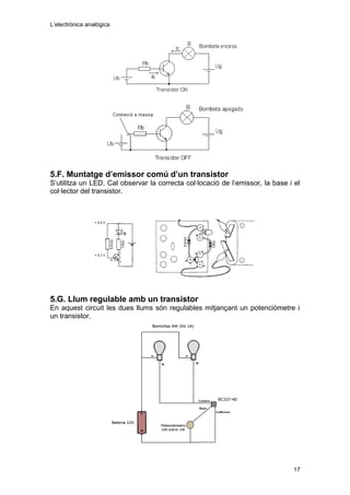 L’electrònica analògica
5.F. Muntatge d’emissor comú d’un transistor
S’utilitza un LED. Cal observar la correcta col·locació de l’emissor, la base i el
col·lector del transistor.
5.G. Llum regulable amb un transistor
En aquest circuit les dues llums són regulables mitjançant un potenciòmetre i
un transistor.
17
 