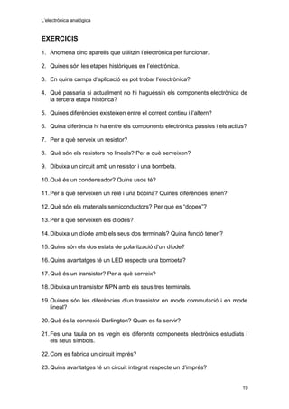 L’electrònica analògica
EXERCICIS
1. Anomena cinc aparells que utilitzin l’electrònica per funcionar.
2. Quines són les etapes històriques en l’electrònica.
3. En quins camps d’aplicació es pot trobar l’electrònica?
4. Què passaria si actualment no hi haguéssin els components electrònica de
la tercera etapa històrica?
5. Quines diferències existeixen entre el corrent continu i l’altern?
6. Quina diferència hi ha entre els components electrònics passius i els actius?
7. Per a què serveix un resistor?
8. Què són els resistors no lineals? Per a què serveixen?
9. Dibuixa un circuit amb un resistor i una bombeta.
10.Què és un condensador? Quins usos té?
11.Per a què serveixen un relé i una bobina? Quines diferències tenen?
12.Què són els materials semiconductors? Per què es “dopen”?
13.Per a que serveixen els díodes?
14.Dibuixa un díode amb els seus dos terminals? Quina funció tenen?
15.Quins són els dos estats de polarització d’un díode?
16.Quins avantatges té un LED respecte una bombeta?
17.Què és un transistor? Per a què serveix?
18.Dibuixa un transistor NPN amb els seus tres terminals.
19.Quines són les diferències d’un transistor en mode commutació i en mode
lineal?
20.Què és la connexió Darlington? Quan es fa servir?
21.Fes una taula on es vegin els diferents components electrònics estudiats i
els seus símbols.
22.Com es fabrica un circuit imprés?
23.Quins avantatges té un circuit integrat respecte un d’imprés?
19
 