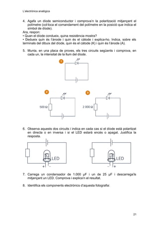 L’electrònica analògica
4. Agafa un díode semiconductor i comprova’n la polarització mitjançant el
polímetre (col·loca el comandament del polímetre en la posició que indica el
símbol de díode).
Ara, respon:
• Quan el díode condueix, quina resistència mostra?
• Dedueix quin és l’ànode i quin és el càtode i explica-ho. Indica, sobre els
terminals del dibuix del díode, quin és el càtode (K) i quin és l’ànode (A).
5. Munta, en una placa de proves, els tres circuits següents i comprova, en
cada un, la intensitat de la llum del díode.
6. Observa aquests dos circuits i indica en cada cas si el díode està polaritzat
en directa o en inversa i si el LED estarà encès o apagat. Justifica la
resposta.
7. Carrega un condensador de 1.000 μF i un de 25 μF i descarrega’ls
mitjançant un LED. Comprova i explica’n el resultat.
8. Identifica els components electrònics d’aquesta fotografia:
21
 