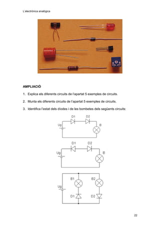 L’electrònica analògica
AMPLIACIÓ
1. Explica els diferents circuits de l’apartat 5 exemples de circuits.
2. Munta els diferents circuits de l’apartat 5 exemples de circuits.
3. Identifica l’estat dels díodes i de les bombetes dels següents circuits:
22
 