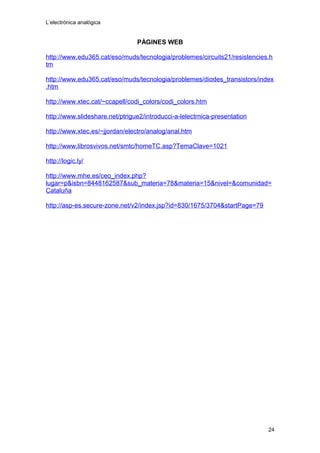 L’electrònica analògica
PÀGINES WEB
http://www.edu365.cat/eso/muds/tecnologia/problemes/circuits21/resistencies.h
tm
http://www.edu365.cat/eso/muds/tecnologia/problemes/diodes_transistors/index
.htm
http://www.xtec.cat/~ccapell/codi_colors/codi_colors.htm
http://www.slideshare.net/ptrigue2/introducci-a-lelectrnica-presentation
http://www.xtec.es/~jjordan/electro/analog/anal.htm
http://www.librosvivos.net/smtc/homeTC.asp?TemaClave=1021
http://logic.ly/
http://www.mhe.es/ceo_index.php?
lugar=p&isbn=8448162587&sub_materia=78&materia=15&nivel=&comunidad=
Cataluña
http://asp-es.secure-zone.net/v2/index.jsp?id=830/1675/3704&startPage=79
24
 