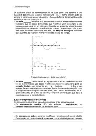 L’electrònica analògica
En qualsevol circuit de comandament hi ha dues parts: una sensible a una
magnitud determinada( pressió, temperatura, etc.) i l’altra encarregada de
generar o transmetre un senyal o ordre. . Segons la forma del senyal transmès
es distingeixen dos grans grups:
• Sistema _______: el que s’està estudiant en la unitat. Presenta les mateixes
variacions que les dades d’informació que hi entren. Com a exemple, la veu
humana quan entra en un micròfon. Aquesta pot presentar diferents graus
d’intensitat o de tonalitats, però al final del procés, l’altaveu reproduirà la veu
amb totes les seves variacions. Per tant, els senyals analògics presenten
gran quantitat de valors de forma continuada al llarg del temps.
Analògic (part superior) i digital (part inferior)
• Sistema _______: no es veurà en aquesta unitat. Es va desenvolupar amb
l’ús de la informàtica. Les dades hi entren en les seves variacions, però els
senyals digitals són convertits en _ o _ (sistema _______). En el cas
anterior, la veu quedaria transformada en forma d’aquests dos senyals, quan
la magnitud d’entrada passa de cert valor, p.ex. 30 Db es converteix en 1 i
quan no hi arriba en 0. Per fer un símil, seria com un interruptor que deixa o
no deixa passar el corrent elèctric.
3. Els components electrònics
Els components electrònics es poden diferenciar entre actius i passius:
• Els components passius: Són els resistors o resistències, els
condensadors i les bobines. Es defineixen com:
• Els components actius: generen, modifiquen i amplifiquen el senyal elèctric.
Es basen en els materials semiconductors com el silici i el germani. Són els:
3
 
