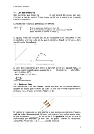 L’electrònica analògica
3.1. Les resistències
Són elements que limiten la ________ (I) del corrent del circuit, per tant,
s’oposen al pas del corrent. Poden actuar també com a elements de protecció
d’altres components.
La resistència ve donada per la següent fórmula:
R és la resistència elèctrica; en ohms ( ).
V és la tensió elèctrica aplicada a la resistència; en volts (V).
I és la intensitat de corrent; en amper (A).
Si aquesta relació és constant, és a dir, en representar-la en una gràfica V = f(I)
el resultat és una línia recta, es diu que el resistor és lineal, i si no ho és, diem
que el resistor és no lineal.
El valor d'una resistència pot arribar a ser molt elevat; per aquest motiu, és
habitual emprar múltiples per expressar-lo: el ____ohm (k ) i el ____ohm (M ).
1 k = 1.000 = 103
1 M = 1.000.000 = 106
Símbol d’una resistència
3.1.1. Resistors fixes
Les resistències fixes són lineals. Estan formades per un cilindre ceràmic,
recobert en espiral per una hèlix de carbó i a fora una coberta de pel·lícula de
pintura; a més, de dues terminals. Poden ser de:
El valor de la resistència pot anar escrit a la cara exterior, normalment, s’usa un
codi de colors internacional. Hi ha un petit marge d’error sobre aquest valor,
el qual s’anomena ________ i s’escriu en %. La potència mai pot superar la
especificada pel fabricant, ja que sinó es podria cremar la resistència.
Acostuma a moure’s de ¼ a 4 ______(W) de potència.
4
 
