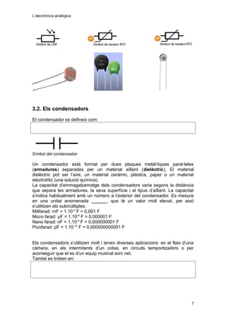 L’electrònica analògica
3.2. Els condensadors
El condensador es defineix com:
Símbol del condensador
Un condensador està format per dues plaques metàl·liques paral·leles
(armadures) separades per un material aïllant (dielèctric). El material
dielèctric pot ser l’aire, un material ceràmic, plàstics, paper o un material
electrolític (una solució química).
La capacitat d’emmagatzematge dels condensadors varia segons la distància
que separa les armadures, la seva superfície i el tipus d’aïllant. La capacitat
s’indica habitualment amb un número a l’exterior del condensador. Es mesura
en una unitat anomenada ______, que té un valor molt elevat, per això
s’utilitzen els submúltiples:
Milifarad: mF = 1.10-3
F = 0,001 F
Micro farad: μF = 1.10-6
F = 0,000001 F
Nano farad: nF = 1.10-9
F = 0,000000001 F
Picofarad: pF = 1.10-12
F = 0,000000000001 F
Els condensadors s’utilitzen molt i tenen diverses aplicacions: en el flaix d’una
càmera, en els intermitents d’un cotxe, en circuits temporitzadors o per
aconseguir que el so d’un equip musical soni net.
També es troben en:
7
 