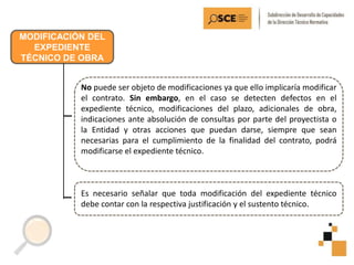 MODIFICACIÓN DEL
EXPEDIENTE
TÉCNICO DE OBRA
No puede ser objeto de modificaciones ya que ello implicaría modificar
el contrato. Sin embargo, en el caso se detecten defectos en el
expediente técnico, modificaciones del plazo, adicionales de obra,
indicaciones ante absolución de consultas por parte del proyectista o
la Entidad y otras acciones que puedan darse, siempre que sean
necesarias para el cumplimiento de la finalidad del contrato, podrá
modificarse el expediente técnico.
Es necesario señalar que toda modificación del expediente técnico
debe contar con la respectiva justificación y el sustento técnico.
 