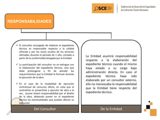 RESPONSABILIDADES
 El consultor encargado de elaborar el expediente
técnico es responsable respecto a la calidad
ofrecida y por los vicios ocultos de los servicios
ofertados durante el periodo de 1 año, contado a
partir de la conformidad otorgada por la Entidad.
 La participación del consultor no se extingue con
la elaboración del expediente técnico, sino que
debe prolongarse a fin de atender los
requerimientos que la Entidad le formule durante
la ejecución de la obra.
 En el caso de la modalidad de ejecución
contractual de concurso oferta, en vista que el
contratista es proyectista y ejecutor de obra a la
vez, asume entera responsabilidad por el diseño
de la obra, debiendo prever en el expediente
técnico las eventualidades que puedan afectar su
ejecución.
Del Consultor
La Entidad asumirá responsabilidad
respecto a la elaboración del
expediente técnico cuando el mismo
haya estado a su cargo bajo
administración directa. En caso el
expediente técnico haya sido
elaborado por un consultor externo,
ello no menoscaba la responsabilidad
que la Entidad tiene respecto del
expediente técnico.
De la Entidad
 