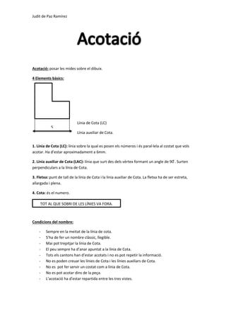 Judit de Paz Ramírez
Acotació: posar les mides sobre el dibuix.
4 Elements bàsics:
1. Línia de Cota (LC): línia sobre la qual es posen els números i és paral·lela al costat que vols
acotar. Ha d’estar aproximadament a 6mm.
2. Línia auxiliar de Cota (LAC): línia que surt des dels vèrtex formant un angle de 90 ͦ. Surten
perpendiculars a la línia de Cota.
3. Fletxa: punt de tall de la línia de Cota i la línia auxiliar de Cota. La fletxa ha de ser estreta,
allargada i plena.
4. Cota: és el numero.
Condicions del nombre:
- Sempre en la meitat de la línia de cota.
- S’ha de fer un nombre clàssic, llegible.
- Mai pot trepitjar la línia de Cota.
- El peu sempre ha d’anar apuntat a la línia de Cota.
- Tots els cantons han d’estar acotats i no es pot repetir la informació.
- No es poden creuar les línies de Cota i les línies auxiliars de Cota.
- No es pot fer servir un costat com a línia de Cota.
- No es pot acotar dins de la peça.
- L’acotació ha d’estar repartida entre les tres vistes.
TOT AL QUE SOBRI DE LES LÍNIES VA FORA.
Línia de Cota (LC)
Línia auxiliar de Cota.
5
 