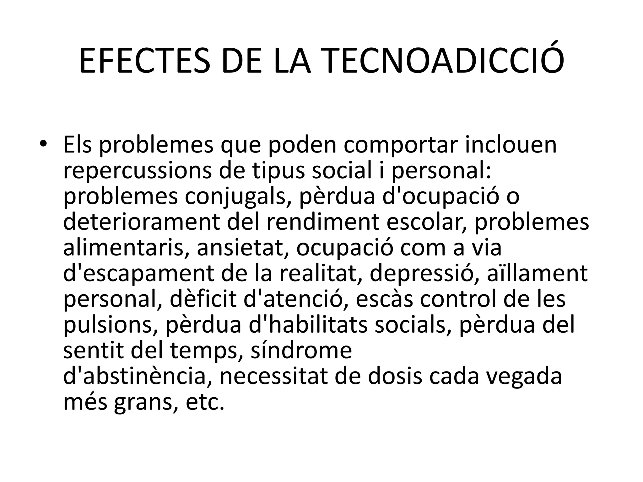 AddiccióalsvideojocsPoden ser jocs en línia o no. En el primer cas és un subtipus de l'addicció a Internet i pottenir a veureamb la clàssicaludopatia. Jas'hanarribat a produirmortsassociadesdirectament o indirectamentambaquest problema.EFECTES DE LA TECNOADICCIÓEls problemes que poden comportar inclouen repercussions de tipus social i personal: problemes conjugals, pèrdua d'ocupació o deteriorament del rendiment escolar, problemes alimentaris, ansietat, ocupació com a via d'escapament de la realitat, depressió, aïllament personal, dèficit d'atenció, escàs control de les pulsions, pèrdua d'habilitats socials, pèrdua del sentit del temps, síndrome d'abstinència, necessitat de dosis cada vegada més grans, etc.