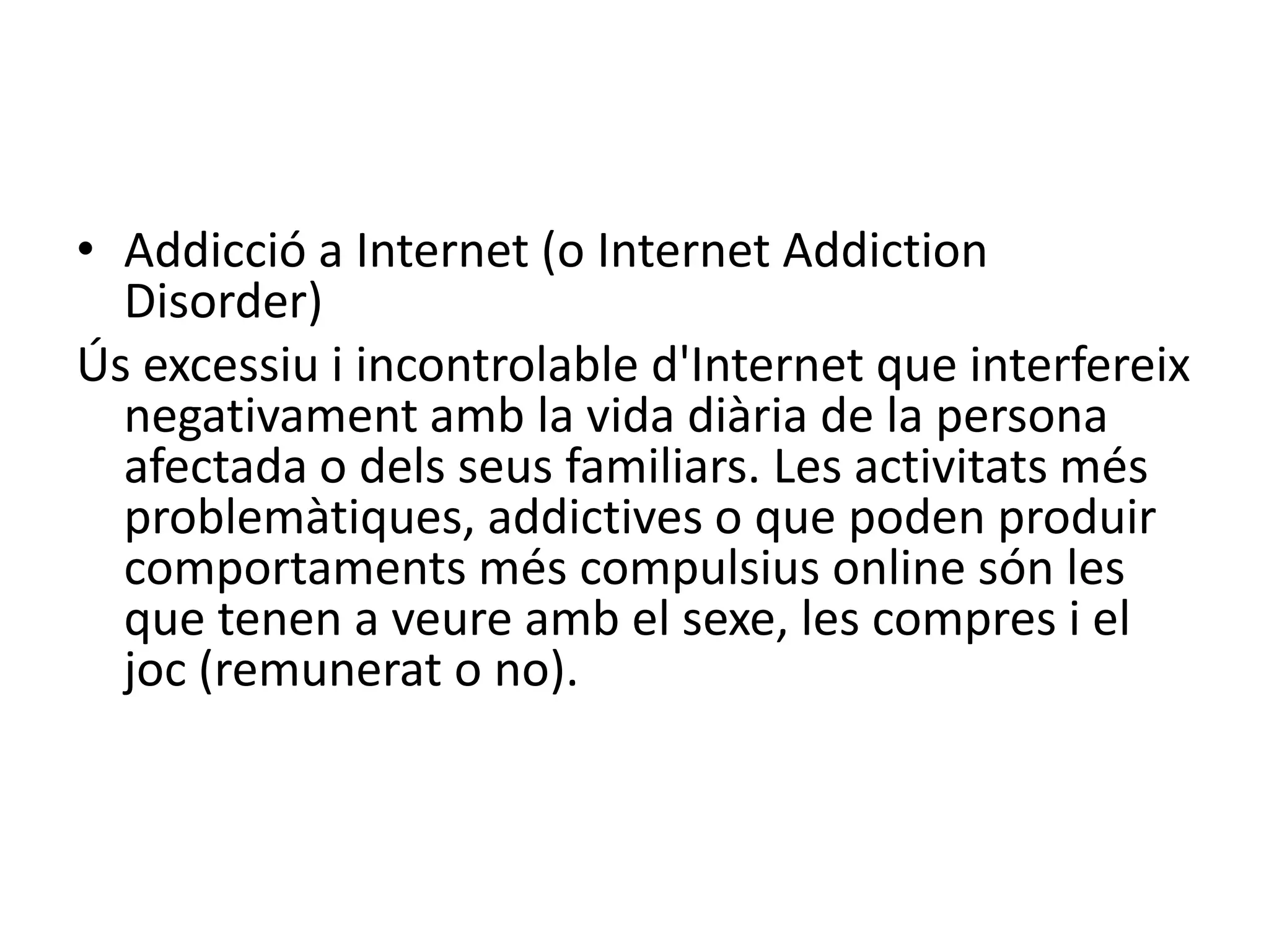 Addicció a Internet (o Internet Addiction Disorder)Ús excessiu i incontrolable d'Internet que interfereix negativament amb la vida diària de la persona afectada o dels seus familiars. Les activitats més problemàtiques, addictives o que poden produir comportaments més compulsius online són les que tenen a veure amb el sexe, les compres i el joc (remunerat o no). 