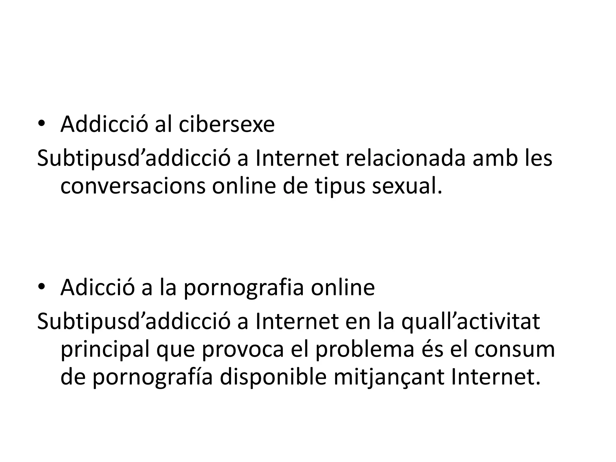 Addicció al cibersexeSubtipusd’addicció a Internet relacionada amb les conversacions online de tipus sexual.Adicció a la pornografia onlineSubtipusd’addicció a Internet en la quall’activitat principal que provoca el problema és el consum de pornografía disponible mitjançant Internet.