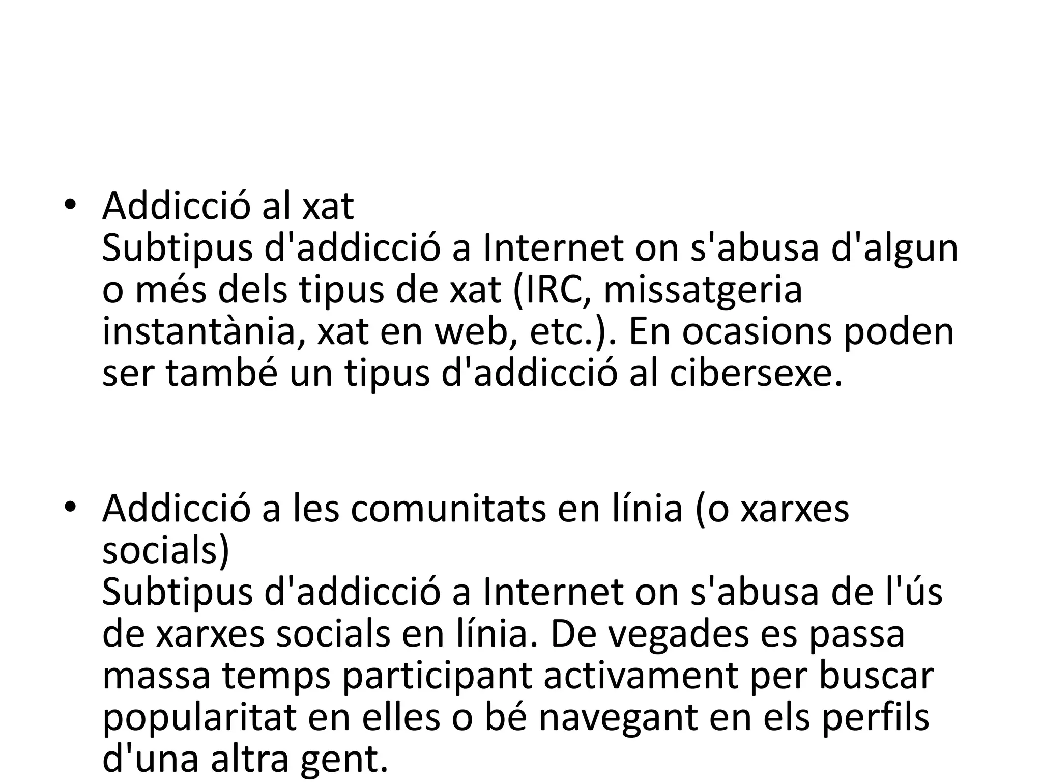 Addiccióa les subhastes en líniaSubtipusd'addicció a Internet ons'abusa de la participació en subhastes en línia.Addicció al xatSubtipus d'addicció a Internet on s'abusa d'algun o més dels tipus de xat (IRC, missatgeria instantània, xat en web, etc.). En ocasions poden ser també un tipus d'addicció al cibersexe.Addicció a les comunitats en línia (o xarxes socials)Subtipus d'addicció a Internet on s'abusa de l'ús de xarxes socials en línia. De vegades es passa massa temps participant activament per buscar popularitat en elles o bé navegant en els perfils d'una altra gent.