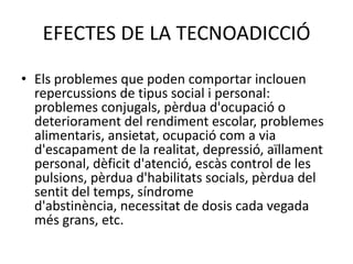 AddiccióalsvideojocsPoden ser jocs en línia o no. En el primer cas és un subtipus de l'addicció a Internet i pottenir a veureamb la clàssicaludopatia. Jas'hanarribat a produirmortsassociadesdirectament o indirectamentambaquest problema.EFECTES DE LA TECNOADICCIÓEls problemes que poden comportar inclouen repercussions de tipus social i personal: problemes conjugals, pèrdua d'ocupació o deteriorament del rendiment escolar, problemes alimentaris, ansietat, ocupació com a via d'escapament de la realitat, depressió, aïllament personal, dèficit d'atenció, escàs control de les pulsions, pèrdua d'habilitats socials, pèrdua del sentit del temps, síndrome d'abstinència, necessitat de dosis cada vegada més grans, etc.