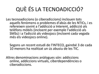 Les tecnoadiccions (o ciberadiccions) inclouen tots aquells fenòmens o problemes d'abús de les NTICs, i es refereixen sovint a l'addicció a Interent, addicció als telèfons mòbils (incloent per exemple l'addicció als SMSs) i a l’adicció als videojocs (incloent cada vegada més els videojocs online).Segons un recent estudi de l'INTECO, gairebé 3 de cada 10 menors ha realitzat un ús abusiu de les TIC.Altres denominacions anàlogues són: addiccions online, addiccions virtuals, ciberdependències o ciberadiccions.QUÈ ÉS LA TECNOADICCIÓ?