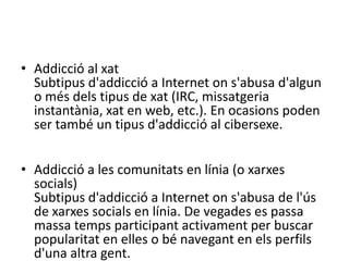 Addiccióa les subhastes en líniaSubtipusd'addicció a Internet ons'abusa de la participació en subhastes en línia.Addicció al xatSubtipus d'addicció a Internet on s'abusa d'algun o més dels tipus de xat (IRC, missatgeria instantània, xat en web, etc.). En ocasions poden ser també un tipus d'addicció al cibersexe.Addicció a les comunitats en línia (o xarxes socials)Subtipus d'addicció a Internet on s'abusa de l'ús de xarxes socials en línia. De vegades es passa massa temps participant activament per buscar popularitat en elles o bé navegant en els perfils d'una altra gent.