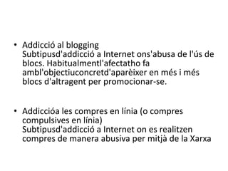 Addicció al bloggingSubtipusd'addicció a Internet ons'abusa de l'ús de blocs. Habitualmentl'afectatho fa ambl'objectiuconcretd'aparèixer en més i més blocs d'altragent per promocionar-se.