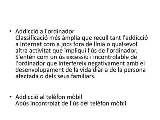Addiccióa les compres en línia (o compres compulsives en línia)Subtipusd'addicció a Internet on es realitzen compres de manera abusiva per mitjà de la XarxaAddicció a l'ordinadorClassificació més àmplia que recull tant l'addicció a Internet com a jocs fora de línia o qualsevol altra activitat que impliqui l'ús de l'ordinador. S'entén com un ús excessiu i incontrolable de l'ordinador que interfereix negativament amb el desenvolupament de la vida diària de la persona afectada o dels seus familiars.Addicció al telèfon mòbilAbús incontrolat de l'ús del telèfon mòbil