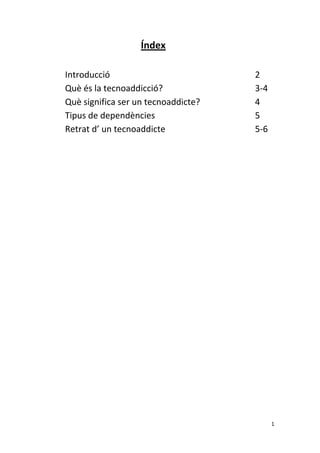 Índex 
                        
    Introducció                                    2   
    Què és la tecnoaddicció?                       3‐4 
    Què significa ser un tecnoaddicte?             4 
    Tipus de dependències                          5 
    Retrat d’ un tecnoaddicte                      5‐6 
     
     
     
     
     
     
     
     
     
     
     
     
     
     
     
     
     
     
 
                                                      1 
 