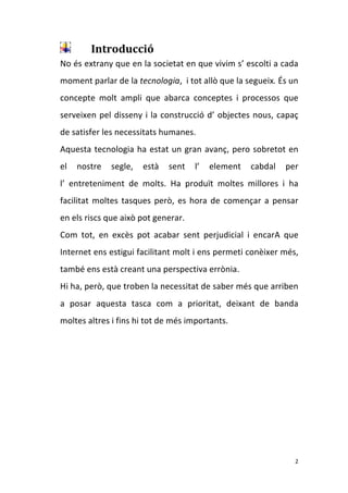 Introducció 
    No és extrany que en la societat en que vivim s’ escolti a cada 
    moment parlar de la tecnologia,  i tot allò que la segueix. És un 
    concepte  molt  ampli  que  abarca  conceptes  i  processos  que 
    serveixen  pel  disseny  i  la  construcció  d’  objectes  nous,  capaç 
    de satisfer les necessitats humanes.  
    Aquesta  tecnologia  ha  estat  un  gran  avanç,  pero  sobretot  en 
    el  nostre  segle,  està  sent  l’  element  cabdal  per                        
    l’  entreteniment  de  molts.  Ha  produït  moltes  millores  i  ha 
    facilitat  moltes  tasques  però,  es  hora  de  començar  a  pensar 
    en els riscs que això pot generar. 
    Com  tot,  en  excès  pot  acabar  sent  perjudicial  i  encarA  que 
    Internet ens estigui facilitant molt i ens permeti conèixer més, 
    també ens està creant una perspectiva errònia.  
    Hi ha, però, que troben la necessitat de saber més que arriben 
    a  posar  aquesta  tasca  com  a  prioritat,  deixant  de  banda 
    moltes altres i fins hi tot de més importants. 
     
     
     
     
     
     
     

                                                                          2 
 