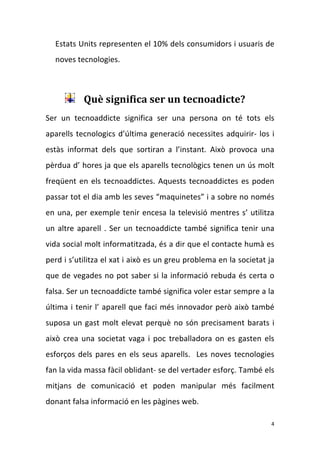Estats Units representen el 10% dels consumidors i usuaris de 
    noves tecnologies.  

     

            Què significa ser un tecnoadicte? 
Ser  un  tecnoaddicte  significa  ser  una  persona  on  té  tots  els 
aparells  tecnologics  d’última  generació  necessites  adquirir‐  los  i  
estàs  informat  dels  que  sortiran  a  l’instant.  Això  provoca  una 
pèrdua d’ hores ja que els aparells tecnològics tenen un ús molt 
freqüent  en  els  tecnoaddictes.  Aquests  tecnoaddictes  es  poden 
passar tot el dia amb les seves “maquinetes” i a sobre no només 
en  una,  per  exemple  tenir  encesa  la  televisió  mentres  s’  utilitza 
un  altre  aparell  .  Ser  un  tecnoaddicte  també  significa  tenir  una 
vida social molt informatitzada, és a dir que el contacte humà es 
perd i s’utilitza el xat i això es un greu problema en la societat ja 
que  de  vegades  no  pot  saber  si  la  informació  rebuda  és  certa  o 
falsa. Ser un tecnoaddicte també significa voler estar sempre a la 
última i tenir l’ aparell que faci més innovador però això també 
suposa  un  gast  molt  elevat  perquè  no  són  precisament  barats  i 
això  crea  una  societat  vaga  i  poc  treballadora  on  es  gasten  els 
esforços  dels  pares  en  els  seus  aparells.    Les  noves  tecnologies 
fan la vida massa fàcil oblidant‐ se del vertader esforç. També els 
mitjans  de  comunicació  et  poden  manipular  més  facilment 
donant falsa informació en les pàgines web.  

                                                                          4 
 