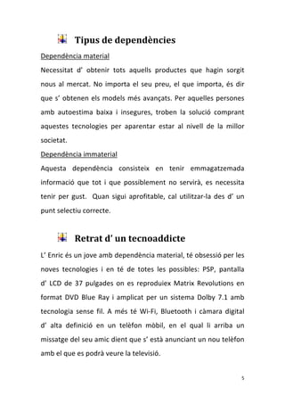 Tipus de dependències 
Dependència material 
Necessitat  d’  obtenir  tots  aquells  productes  que  hagin  sorgit 
nous  al  mercat.  No  importa  el  seu  preu,  el  que  importa,  és  dir 
que  s’  obtenen  els  models  més  avançats.  Per  aquelles persones 
amb  autoestima  baixa  i  insegures,  troben  la  solució  comprant 
aquestes  tecnologies  per  aparentar  estar  al  nivell  de  la  millor 
societat. 
Dependència immaterial 
Aquesta  dependència  consisteix  en  tenir  emmagatzemada 
informació  que  tot  i  que  possiblement  no  servirà,  es  necessita 
tenir  per  gust.    Quan  sigui  aprofitable,  cal  utilitzar‐la  des  d’  un 
punt selectiu correcte.  

          
             Retrat d’ un tecnoaddicte 
L’ Enric és un jove amb dependència material, té obsessió per les 
noves  tecnologies  i  en  té  de  totes  les  possibles:  PSP,  pantalla         
d’  LCD  de  37  pulgades  on  es  reproduiex  Matrix  Revolutions  en 
format  DVD  Blue  Ray  i  amplicat  per  un  sistema  Dolby  7.1  amb 
tecnologia  sense  fil.  A  més  té  Wi‐Fi,  Bluetooth  i  càmara  digital         
d’  alta  definició  en  un  telèfon  mòbil,  en  el  qual  li  arriba  un 
missatge del seu amic dient que s’ està anunciant un nou telèfon 
amb el que es podrà veure la televisió.  


                                                                             5 
 