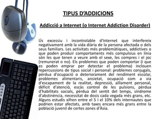 TIPUS D’ADDICIONS
Addicció a Internet (o Internet Addiction Disorder)

Ús excessiu i incontrolable d'Internet que interfereix
negativament amb la vida diària de la persona afectada o dels
seus familiars. Les activitats més problemàtiques, addictives o
que poden produir comportaments més compulsius en línia
són les que tenen a veure amb el sexe, les compres i el joc
(remunerat o no). Els problemes que poden comportar (i que
es poden emprar per detectar el problema) inclouen
repercussions de tipus social i personal: problemes conjugals,
pèrdua d'ocupació o deteriorament del rendiment escolar,
problemes alimentaris, ansietat, ocupació com a via
d'escapament de la realitat, depressió, aïllament personal,
dèficit d'atenció, escàs control de les pulsions, pèrdua
d'habilitats socials, pèrdua del sentit del temps, síndrome
d'abstinència, necessitat de dosis cada vegada més grans, etc.
Alguns estudis xifren entre el 5 i el 10% dels internautes que
podrien estar afectats, amb taxes encara més grans entre la
població juvenil de certes zones d'Àsia.
 