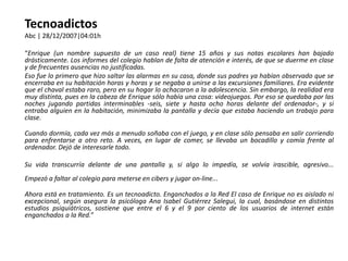 Tecnoadictos
Abc | 28/12/2007|04:01h

“Enrique (un nombre supuesto de un caso real) tiene 15 años y sus notas escolares han bajado
drásticamente. Los informes del colegio hablan de falta de atención e interés, de que se duerme en clase
y de frecuentes ausencias no justificadas.
Eso fue lo primero que hizo saltar las alarmas en su casa, donde sus padres ya habían observado que se
encerraba en su habitación horas y horas y se negaba a unirse a las excursiones familiares. Era evidente
que el chaval estaba raro, pero en su hogar lo achacaron a la adolescencia. Sin embargo, la realidad era
muy distinta, pues en la cabeza de Enrique sólo había una cosa: videojuegos. Por eso se quedaba por las
noches jugando partidas interminables -seis, siete y hasta ocho horas delante del ordenador-, y si
entraba alguien en la habitación, minimizaba la pantalla y decía que estaba haciendo un trabajo para
clase.

Cuando dormía, cada vez más a menudo soñaba con el juego, y en clase sólo pensaba en salir corriendo
para enfrentarse a otro reto. A veces, en lugar de comer, se llevaba un bocadillo y comía frente al
ordenador. Dejó de interesarle todo.

Su vida transcurría delante de una pantalla y, si algo lo impedía, se volvía irascible, agresivo...
Empezó a faltar al colegio para meterse en cibers y jugar on-line...

Ahora está en tratamiento. Es un tecnoadicto. Enganchados a la Red El caso de Enrique no es aislado ni
excepcional, según asegura la psicóloga Ana Isabel Gutiérrez Salegui, la cual, basándose en distintos
estudios psiquiátricos, sostiene que entre el 6 y el 9 por ciento de los usuarios de internet están
enganchados a la Red.”
 