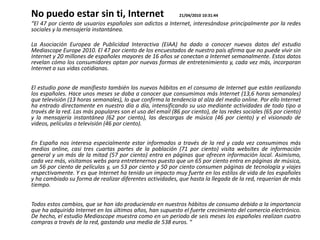 No puedo estar sin ti, Internet                             21/04/2010 10:31:44
“El 47 por ciento de usuarios españoles son adictos a Internet, interesándose principalmente por la redes
sociales y la mensajería instantánea.

La Asociación Europea de Publicidad Interactiva (EIAA) ha dado a conocer nuevos datos del estudio
Mediascope Europe 2010. El 47 por ciento de los encuestados de nuestro país afirma que no puede vivir sin
Internet y 20 millones de españoles mayores de 16 años se conectan a Internet semanalmente. Estos datos
revelan cómo los consumidores optan por nuevas formas de entretenimiento y, cada vez más, incorporan
Internet a sus vidas cotidianas.


El estudio pone de manifiesto también los nuevos hábitos en el consumo de Internet que están realizando
los españoles. Hace unos meses se daba a conocer que consumimos más Internet (13,6 horas semanales)
que televisión (13 horas semanales), lo que confirma la tendencia al alza del medio online. Por ello Internet
ha entrado directamente en nuestro día a día, intensificando su uso mediante actividades de todo tipo a
través de la red. Las más populares son el uso del email (86 por ciento), de las redes sociales (65 por ciento)
y la mensajería instantánea (62 por ciento), las descargas de música (46 por ciento) y el visionado de
videos, películas o televisión (46 por ciento).


En España nos interesa especialmente estar informados a través de la red y cada vez consumimos más
medios online, casi tres cuartas partes de la población (71 por ciento) visita websites de información
general y un más de la mitad (57 por ciento) entra en páginas que ofrecen información local. Asimismo,
cada vez más, visitamos webs para entretenernos puesto que un 65 por ciento entra en páginas de música,
un 56 por ciento de películas y, un 53 por ciento y 50 por ciento consumen páginas de tecnología y viajes
respectivamente. Y es que Internet ha tenido un impacto muy fuerte en los estilos de vida de los españoles
y ha cambiado su forma de realizar diferentes actividades, que hasta la llegada de la red, requerían de más
tiempo.


Todos estos cambios, que se han ido produciendo en nuestros hábitos de consumo debido a la importancia
que ha adquirido Internet en los últimos años, han supuesto el fuerte crecimiento del comercio electrónico.
De hecho, el estudio Mediascope muestra como en un periodo de seis meses los españoles realizan cuatro
compras a través de la red, gastando una media de 538 euros. “
 