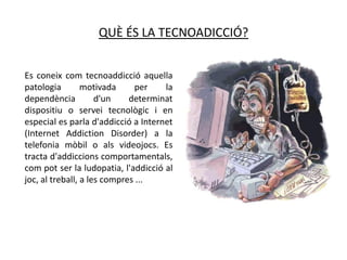 QUÈ ÉS LA TECNOADICCIÓ?


Es coneix com tecnoaddicció aquella
patologia        motivada      per   la
dependència          d'un    determinat
dispositiu o servei tecnològic i en
especial es parla d'addicció a Internet
(Internet Addiction Disorder) a la
telefonia mòbil o als videojocs. Es
tracta d'addiccions comportamentals,
com pot ser la ludopatia, l'addicció al
joc, al treball, a les compres ...
 