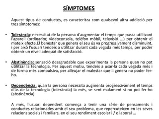 SÍMPTOMES
   Aquest tipus de conductes, es caracteritza com qualsevol altra addicció per
   tres símptomes:

• Tolerància: necessitat de la persona d'augmentar el temps que passa utilitzant
  l'aparell (ordinador, videoconsola, telèfon mòbil, televisió ...) per obtenir el
  mateix efecte.El benestar que genera el seu ús va progressivament disminuint,
  i per això l'usuari tendeix a utilitzar durant cada vegada més temps, per poder
  obtenir un nivell adequat de satisfacció.

• Abstinència: sensació desagradable que experimenta la persona quan no pot
  utilitzar la tecnologia. Per aquest motiu, tendeix a usar-la cada vegada més i
  de forma més compulsiva, per alleujar el malestar que li genera no poder fer-
  ho.

• Dependència: quan la persona necessita augmenta progressivament el temps
  d'ús de la tecnologia (tolerància) ia més, se sent malament si no pot fer-ho
  (abstinència)

   A més, l'usuari dependent comença a tenir una sèrie de pensaments i
   conductes relacionades amb el seu problema, que repercuteixen en les seves
   relacions socials i familiars, en el seu rendiment escolar i / o laboral ...
 