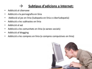 →        Subtipus d'adicions a Internet:
•   Addicció al cibersexe
•   Addicció a la pornografia en línia
•   Addicció al joc en línia (ludopatia en línia o ciberludopatía)
•   Addicció a les subhastes en línia
•   Addicció al xat
•   Addicció a les comunitats en línia (o xarxes socials)
•   Addicció al blogging
•   Addicció a les compres en línia (o compres compulsives en línia)
 