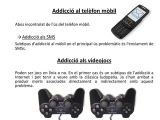 Addicció al telèfon mòbil

Abús incontrolat de l'ús del telèfon mòbil.

 → Addicció als SMS
Subtipus d'addicció al mòbil on el principal ús problemàtic és l'enviament de
SMSs.

                        Addicció als videojocs
Poden ser jocs en línia o no. En el primer cas és un subtipus de l'addicció a
Internet i pot tenir a veure amb la clàssica ludopatia. Ja s'han arribat a
produir morts associades directament o indirectament amb aquest
problema.
 