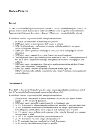 Dades d'interes


Internet

Al 2002, l'Associació Protegeix-los i l'organització ACPI (Acció Contra la Pornografia Infantil) van
portar a terme un parell d'estudis per al Defensor del Menor sobre la seguretat infantil a Internet:
Seguretat infantil i costums dels menors a Internet i Cibercentres i seguretat infantil a Internet.

L'anàlisi dels resultats va permetre establir les següents conclusions:
    1. Els menors utlitzen internet de forma regular i constant.
    2. El 65% dels menors es conecta menys de 5 hores a la setmana.
    3. El 54,5% dels enqüestats va afirmar no haver rebut mai informació sobre les normes
       bàsiques de seguretat a internet.
    4. El 66% dels menors que fa us d'internet per al lleure, deixant en un segon pla la vessant
       informativa.
    5. El 37% dels menors reconeix la necessitat de conectar-se amb frecuència.
    6. Dintr del grup de menors que reconeix aquesta necessitat de conexió, es va comprovar que el
       33% havia entrat a pàgines amb contingut pornogràfic i el 40% havia visitat pàgines amb
       violància.
    7. El 19% dels menors que es conecta a Internet en un cibercentre realitza activitats il.legals
       (copies pirata, amenaces a altres persones…)
    8. El 44% dels menors s'ha sentit assetjat sexualment per Internet algun cop.
       El 14,5% dels menors ha arribat a concertar una "cita a cegues" amb una persona que només
       coneixia d'internet.




Telefonia mòvil


L'any 2005, la Associació "Protégeles", va dur a terme un estudi per al defensor del menor amb el
títol de "seguretat infantil i costums dels menors en la telefonia mòvil.
L'ànalisi dels resultats va permetre establir les següents conclusions:
    1. El telèfon mèvil s'ha convertit en un nou instrument d'oci: el 24% dels menors realitza
       trucades i el 50% envia SMS diàriament.
    2. El 30% dels menors que utilitzen aquests aparells ja n'ha adquirit jocs.
    3. Un 72% dels menors ha rebut missatges convidant-los a participar en sortejos o jocs d'atzar.
    4. Un 38% dels menors afirma sentir-se malament quan es veu obligat a prescindir del seu
       mòvil. D'aquests, un 10% afirma haver-ho passat molt malament sense el telèfon.
    5. Un 11% reconeix haver arribat a mentir, enganyar o fins i tot robar diners als seus pares per
       recarregar saldo al mòvil.
    6. Un 25% té una despesa amb el telèfon que considera excessiu.
    7. Un 18% dels menors s'ha sentit assetjat a trevés del mòvil.
    8. Un 7% ha chatejat algun cop a trevés del mòvil amb desconeguts.
    9. Un 9% ha rebut fotografies amb contingut pornogràfic.
 
