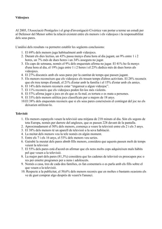 Videojocs


Al 2005, l'Associació Protégeles i el grup d'investigació Civértice van portar a terme un estudi per
al Defensor del Menor sobre la relació existent entre els menors i els videojocs i la responsabilitat
dels seus pares.

L'anàlisi dels resultats va permetre establir les següents conclusions:
    1. El 69% dels menors juga habitualment amb videojocs.
    2. Durant els dies lectius, un 43% passa menys d'una hora al dia jugant, un 9% entre 1 i 2
       hores, un 7% més de dues hores i un 34% assegura no jugar.
    3. Els caps de setmana, només el 9% dels enquestats afirma no jugar. El 41% ho fa menys
       d'una hora al dia, el 19% juga entre 1 i 2 hores i el 23% dedica més de dues hores als
       videojocs.
    4. El 27% discuteix amb els seus pares per la cantitat de temps que passen jugant.
    5. Els menors reconeixen que els videojocs els treuen temps d'altres activitats. El 28% reconeix
       que els treu temps d'estudi, el 21% d'estar amb la família i el 15% d'estar amb els amics.
    6. El 14% dels menors reconeix estar “enganxat a algun videojoc”.
    7. El 11% reconeix que els videojocs poden fer-los més violents.
    8. El 57% afirma jugar a jocs en els que es fa mal, es tortura o es mata a persones.
    9. El 33% dels menors utilitza jocs classificats per a majors de 18 anys.
    10.El 38% dels enquestats reconeix que si els seus pares coneixéssin el contingut del joc no els
       deixarien utilitzar-lo.

Televisió
    1. Els menors espanyols veuen la televisió una mitjana de 218 minuts al dia. Són els segons de
       tota Europa, només per darrere del anglesos, que es passen 228 davant de la pantalla.
    2. Aproximadament el 50% dels menors, comença a veure la televisió entre els 2 i els 3 anys.
    3. El 38% dels menors té un aparell de televisió a la seva habitació.
    4. La meitat dels menors veu la tele només en algún moment.
    5. Entre els 7 i els 16 anys, el 53% dels menors veu series.
    6. Gairabé la meutat dels pares abmb fills menors, considera que aquests passen molt de temps
       veient la televisió
    7. El 55% dels pares està d'acord en afirmar que els nens molts cops adquireixen mals hàbits
       pel que veuen a la televisió.
    8. La major part dels pares (81,3%) considera que les cadenes de televisió es preocupen poc o
       res per emetre programes per a nens i adolescets.
    9. Només a casa, tres de cada deu famílies, es fan comentaris o es parla amb els fills sobre el
       que veuen a la televisió.
    10. Respecte a la publicitat, el 50,6% dels menors reconix que en moltes o bastants ocasions els
       ve de gust comprar algo després de veure'n l'anunci.
 