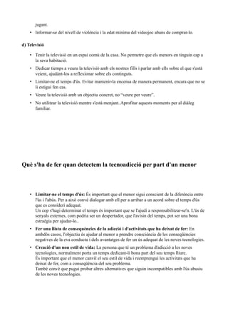 jugant.
    • Informar-se del nivell de violència i la edat mínima del videojoc abans de comprar-lo.

d) Televisió

    • Tenir la televisió en un espai comú de la casa. No permetre que els menors en tinguin cap a
      la seva habitació.
    • Dedicar tiemps a veuru la televisió amb els nostres fills i parlar amb ells sobre el que s'està
      veient, ajudànt-los a reflexionar sobre els continguts.
    • Limitar-ne el temps d'ús. Evitar mantenir-la encensa de manera permanent, encara que no se
      li estigui fen cas.
    • Veure la televisió amb un objectiu concret, no “veure per veure”.
    • No utilitzar la televisió mentre s'està menjant. Aprofitar aquests moments per al diàleg
      familiar.




Què s'ha de fer quan detectem la tecnoadicció per part d'un menor



    • Limitar-ne el temps d'ús: És important que el menor sigui conscient de la diferència entre
      l'ús i l'abús. Per a això convé dialogar amb ell per a arribar a un acord sobre el temps d'ús
      que es consideri adequat.
      Un cop s'hagi determinat el temps és important que se l'ajudi a responsabilitzar-se'n. L'ús de
      senyals externes, com podria ser un despertador, que l'avisin del temps, pot ser una bona
      estraègia per ajudar-lo..
    • Fer una llista de consequències de la adicció i d'activitats que ha deixat de fer: En
      ambdós casos, l'objectiu és ajudar al menor a prendre consciència de les conseqüències
      negatives de la eva conducta i dels avantatges de fer un ús adequat de les noves tecnologies.
    • Creació d'un nou estil de vida: La persona que té un problema d'adicció a les noves
      tecnologies, normalment porta un temps dedicant-li bona part del seu temps lliure.
      És important que el menor canviï el seu estil de vida i reemprengui les activitats que ha
      deixat de fer, com a conseqüència del seu problema.
      També convé que pugui probar altres alternatives que siguin incompatibles amb l'ús abusiu
      de les noves tecnologies.
 