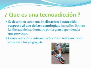 ¿ Que es una tecnoadicción ?
Se describen como una inclinación desmedida
respecto al uso de las tecnologías, las cuáles limitan
la libertad del ser humano por la gran dependencia
que provocan.
Como: adicción a internet, adicción al teléfono móvil,
adicción a los juegos, etc.