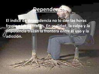 Dependencia 
El índice de dependencia no lo dan las horas 
frente a las pantallas. En realidad, la culpa y la 
impotencia trazan la frontera entre el uso y la 
adicción. 
 