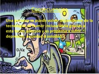 Consecuencias
Una persona se puede volver dependiente de la
tecnología, su humor incluso varía gracias a
esta tecno adicción y es propensa a sufrir
depresión, ansiedad o soledad.