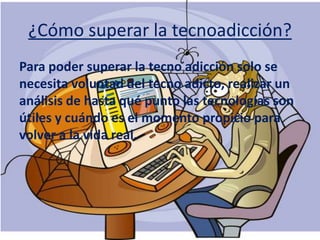 ¿Cómo superar la tecnoadicción?
Para poder superar la tecno adicción solo se
necesita voluntad del tecno adicto, realizar un
análisis de hasta qué punto las tecnologías son
útiles y cuándo es el momento propicio para
volver a la vida real.
